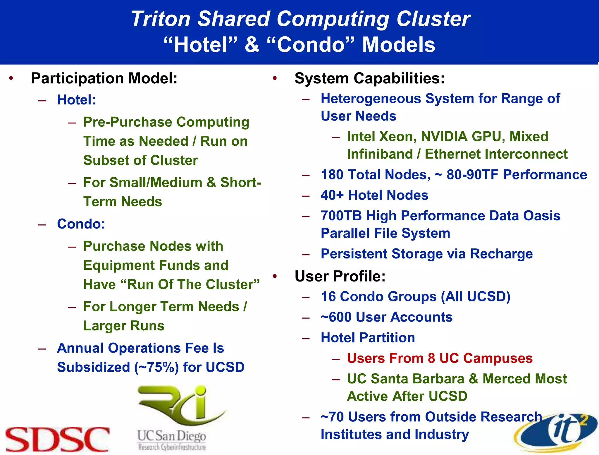 Triton Shared Computing Cluster
“Hotel” & “Condo” Models
• Participation Model:
– Hotel:
– Pre-Purchase Computing
Time as Needed / Run on
Subset of Cluster
– For Small/Medium & Short-
Term Needs
– Condo:
– Purchase Nodes with
Equipment Funds and
Have “Run Of The Cluster”
– For Longer Term Needs /
Larger Runs
– Annual Operations Fee Is
Subsidized (~75%) for UCSD
• System Capabilities:
– Heterogeneous System for Range of
User Needs
– Intel Xeon, NVIDIA GPU, Mixed
Infiniband / Ethernet Interconnect
– 180 Total Nodes, ~ 80-90TF Performance
– 40+ Hotel Nodes
– 700TB High Performance Data Oasis
Parallel File System
– Persistent Storage via Recharge
• User Profile:
– 16 Condo Groups (All UCSD)
– ~600 User Accounts
– Hotel Partition
– Users From 8 UC Campuses
– UC Santa Barbara & Merced Most
Active After UCSD
– ~70 Users from Outside Research
Institutes and Industry
 
