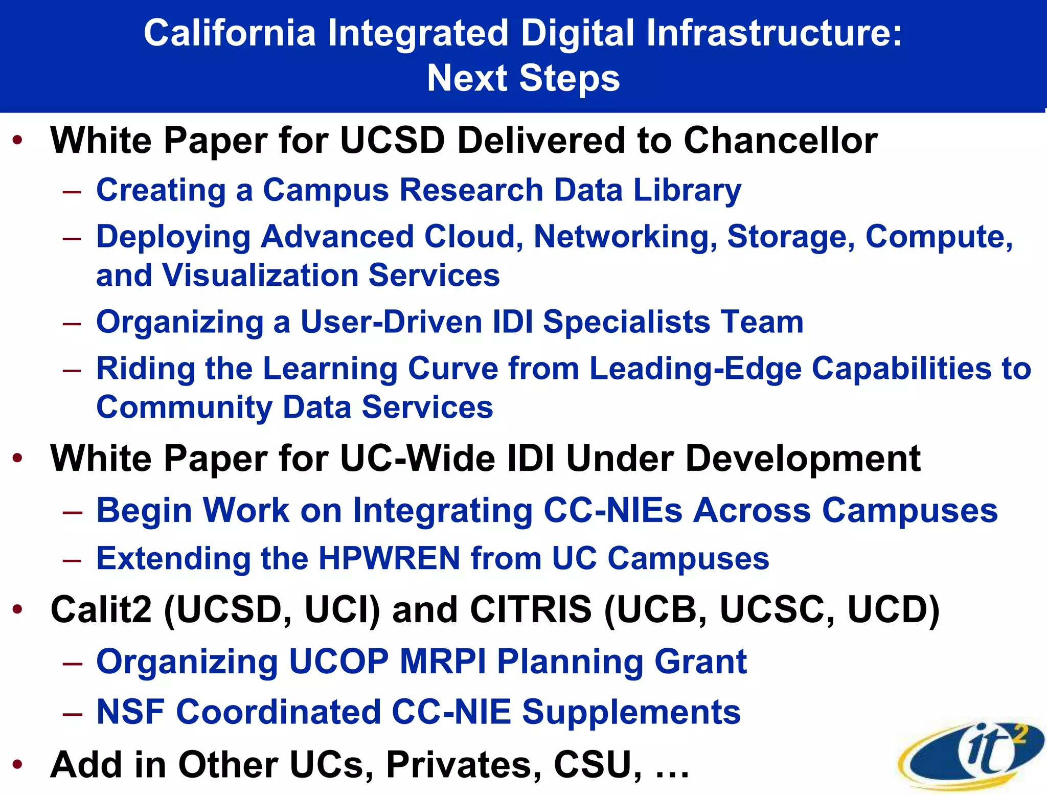 California Integrated Digital Infrastructure:
Next Steps
• White Paper for UCSD Delivered to Chancellor
– Creating a Campus Research Data Library
– Deploying Advanced Cloud, Networking, Storage, Compute,
and Visualization Services
– Organizing a User-Driven IDI Specialists Team
– Riding the Learning Curve from Leading-Edge Capabilities to
Community Data Services
• White Paper for UC-Wide IDI Under Development
– Begin Work on Integrating CC-NIEs Across Campuses
– Extending the HPWREN from UC Campuses
• Calit2 (UCSD, UCI) and CITRIS (UCB, UCSC, UCD)
– Organizing UCOP MRPI Planning Grant
– NSF Coordinated CC-NIE Supplements
• Add in Other UCs, Privates, CSU, …
 