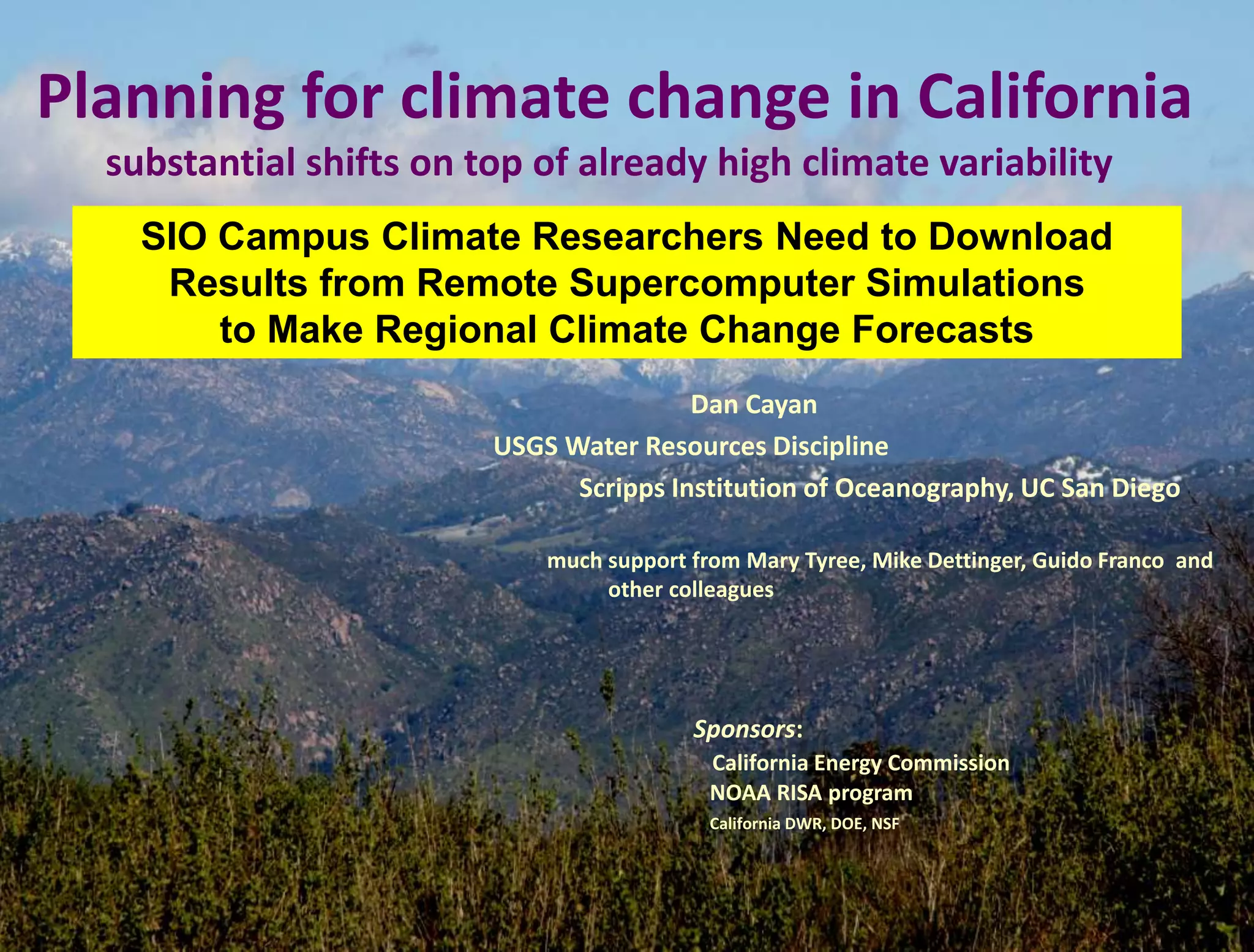 Dan Cayan
USGS Water Resources Discipline
Scripps Institution of Oceanography, UC San Diego
much support from Mary Tyree, Mike Dettinger, Guido Franco and
other colleagues
Sponsors:
California Energy Commission
NOAA RISA program
California DWR, DOE, NSF
Planning for climate change in California
substantial shifts on top of already high climate variability
SIO Campus Climate Researchers Need to Download
Results from Remote Supercomputer Simulations
to Make Regional Climate Change Forecasts
 