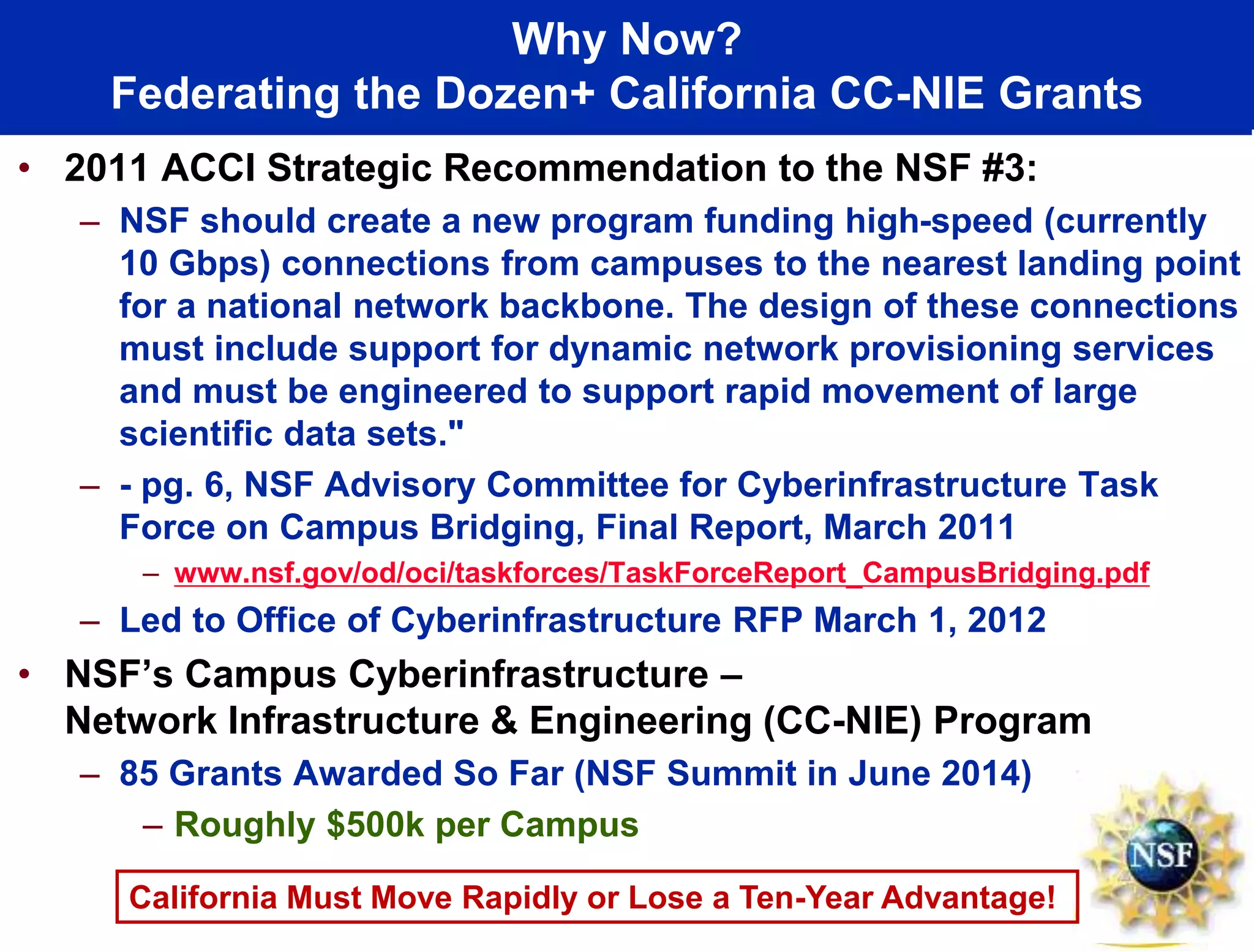 Why Now?
Federating the Dozen+ California CC-NIE Grants
• 2011 ACCI Strategic Recommendation to the NSF #3:
– NSF should create a new program funding high-speed (currently
10 Gbps) connections from campuses to the nearest landing point
for a national network backbone. The design of these connections
must include support for dynamic network provisioning services
and must be engineered to support rapid movement of large
scientific data sets."
– - pg. 6, NSF Advisory Committee for Cyberinfrastructure Task
Force on Campus Bridging, Final Report, March 2011
– www.nsf.gov/od/oci/taskforces/TaskForceReport_CampusBridging.pdf
– Led to Office of Cyberinfrastructure RFP March 1, 2012
• NSF’s Campus Cyberinfrastructure –
Network Infrastructure & Engineering (CC-NIE) Program
– 85 Grants Awarded So Far (NSF Summit in June 2014)
– Roughly $500k per Campus
California Must Move Rapidly or Lose a Ten-Year Advantage!
 