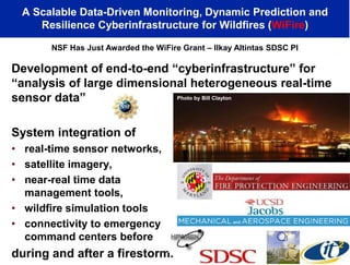 Development of end-to-end “cyberinfrastructure” for
“analysis of large dimensional heterogeneous real-time
sensor data”
System integration of
• real-time sensor networks,
• satellite imagery,
• near-real time data
management tools,
• wildfire simulation tools
• connectivity to emergency
command centers before
during and after a firestorm.
A Scalable Data-Driven Monitoring, Dynamic Prediction and
Resilience Cyberinfrastructure for Wildfires (WiFire)
NSF Has Just Awarded the WiFire Grant – Ilkay Altintas SDSC PI
Photo by Bill Clayton
 