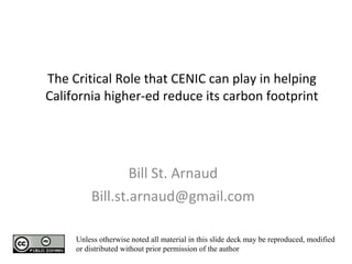 The Critical Role that CENIC can play in helping California higher-ed reduce its carbon footprint Bill St. Arnaud [email_address] Unless otherwise noted all material in this slide deck may be reproduced, modified or distributed without prior permission of the author 