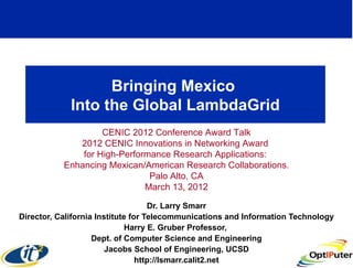 Bringing Mexico
             Into the Global LambdaGrid
                    CENIC 2012 Conference Award Talk
              2012 CENIC Innovations in Networking Award
               for High-Performance Research Applications:
           Enhancing Mexican/American Research Collaborations.
                               Palo Alto, CA
                              March 13, 2012

                                    Dr. Larry Smarr
Director, California Institute for Telecommunications and Information Technology
                             Harry E. Gruber Professor,
                    Dept. of Computer Science and Engineering
                        Jacobs School of Engineering, UCSD
                                 http://lsmarr.calit2.net
 