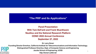 “The PRP and Its Applications”
Panel Presentation
With Tom DeFanti and Frank Wuerthwein
Nautilus and the National Research Platform
CENIC 2022 Annual Conference
September 27, 2022
1
Dr. Larry Smarr
Founding Director Emeritus, California Institute for Telecommunications and Information Technology;
Distinguished Professor Emeritus, Dept. of Computer Science and Engineering
Jacobs School of Engineering, UCSD
http://lsmarr.calit2.net
 