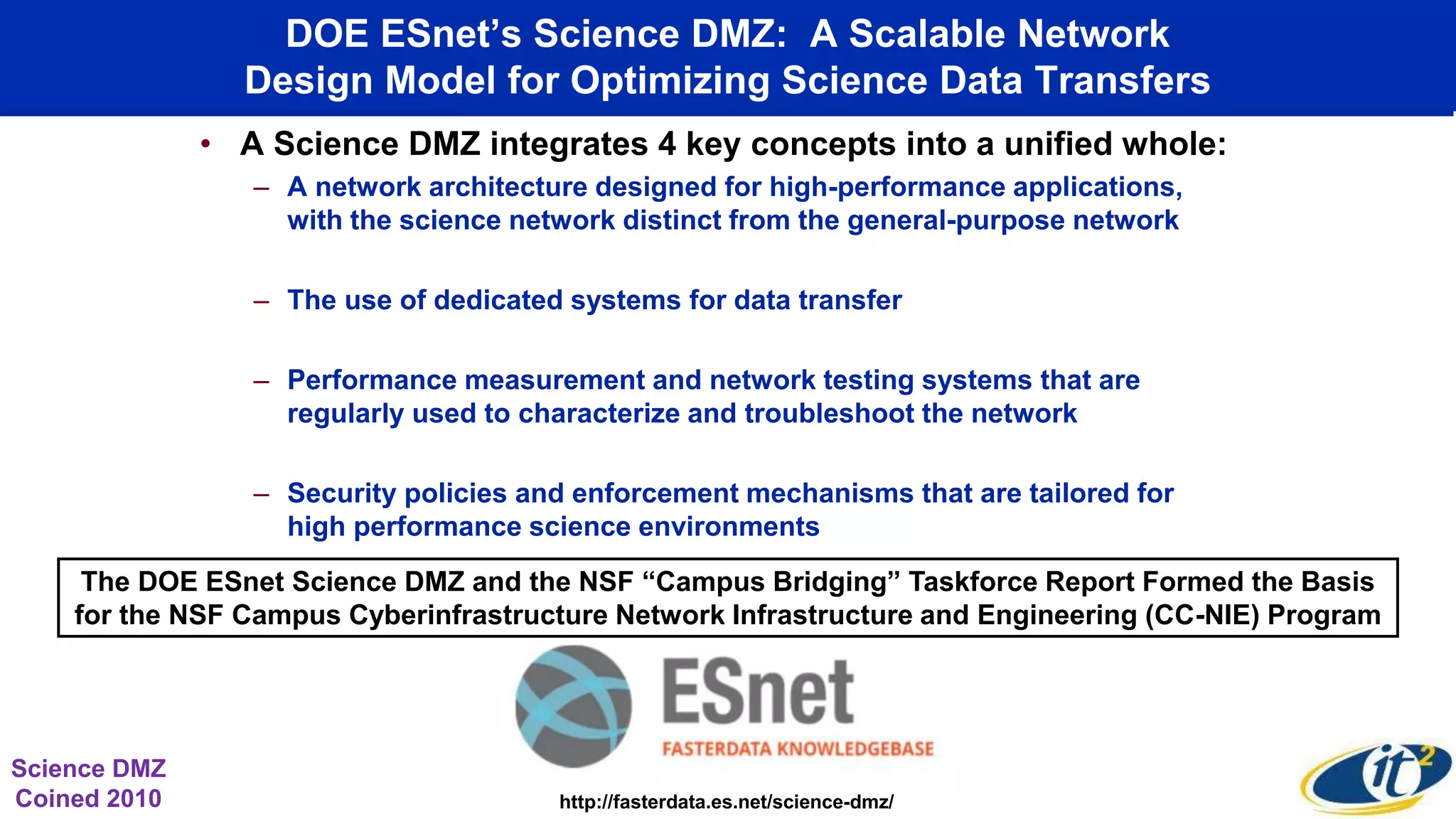 DOE ESnet’s Science DMZ: A Scalable Network
Design Model for Optimizing Science Data Transfers
• A Science DMZ integrates 4 key concepts into a unified whole:
– A network architecture designed for high-performance applications,
with the science network distinct from the general-purpose network
– The use of dedicated systems for data transfer
– Performance measurement and network testing systems that are
regularly used to characterize and troubleshoot the network
– Security policies and enforcement mechanisms that are tailored for
high performance science environments
http://fasterdata.es.net/science-dmz/
Science DMZ
Coined 2010
The DOE ESnet Science DMZ and the NSF “Campus Bridging” Taskforce Report Formed the Basis
for the NSF Campus Cyberinfrastructure Network Infrastructure and Engineering (CC-NIE) Program
 