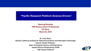 “Pacific Research Platform Science Drivers”
Opening Remarks
PRP Science Driver PI Workshop
UC Davis
March 23, 2016
Dr. Larry Smarr
Director, California Institute for Telecommunications and Information Technology
Harry E. Gruber Professor,
Dept. of Computer Science and Engineering
Jacobs School of Engineering, UCSD
http://lsmarr.calit2.net
1
 
