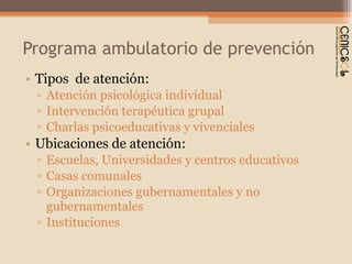 Programa ambulatorio de prevención Tipos  de atención: Atención psicológica individual Intervención terapéutica grupal Charlas psicoeducativas y vivenciales Ubicaciones de atención: Escuelas, Universidades y centros educativos Casas comunales Organizaciones gubernamentales y no gubernamentales Instituciones  