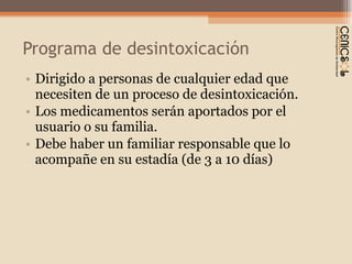 Programa de desintoxicación Dirigido a personas de cualquier edad que necesiten de un proceso de desintoxicación. Los medicamentos serán aportados por el usuario o su familia. Debe haber un familiar responsable que lo acompañe en su estadía (de 3 a 10 días)  