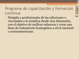 Programa de capacitación y formación continua Dirigido a profesionales de las adicciones o vinculados a la temática desde otra dimensión, con el objetivo de unificar esfuerzos y crear una línea de tratamiento homogénea a nivel nacional y centroamericano.  