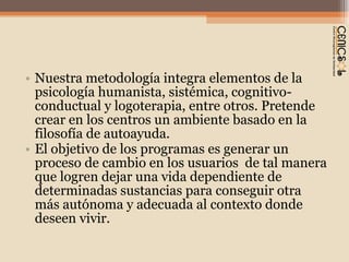 Nuestra metodología integra elementos de la psicología humanista, sistémica, cognitivo-conductual y logoterapia, entre otros. Pretende crear en los centros un ambiente basado en la filosofía de autoayuda. El objetivo de los programas es generar un proceso de cambio en los usuarios  de tal manera que logren dejar una vida dependiente de determinadas sustancias para conseguir otra más autónoma y adecuada al contexto donde deseen vivir. 