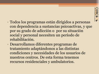 Todos los programas están dirigidos a personas  con dependencia a sustancias psicoactivas, y que por su grado de adicción o  por su situación social y personal necesiten un período de rehabilitación. Desarrollamos diferentes programas de tratamiento adaptándonos a las distintas condiciones y necesidades de los usuarios de nuestros centros. De esta forma tenemos recursos residenciales y ambulatorios. 