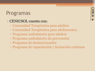Programas CENICSOL cuenta con: Comunidad Terapéutica para adultos Comunidad Terapéutica para adolescentes Programa ambulatorio para adultos Programa ambulatorio de prevención Programa de desintoxicación Programa de capacitación y formación continua 