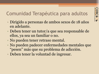 Comunidad Terapéutica para adultos Dirigido a personas de ambos sexos de 18 años en adelante. Deben tener un tutor/a que sea responsable de ellos, ya sea un familiar o no. No pueden tener retraso mental.  No pueden padecer enfermedades mentales que  “pesen” más que su problema de adicción. Deben tener la voluntad de ingresar. 