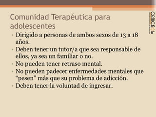 Comunidad Terapéutica para adolescentes Dirigido a personas de ambos sexos de 13 a 18 años. Deben tener un tutor/a que sea responsable de ellos, ya sea un familiar o no. No pueden tener retraso mental.  No pueden padecer enfermedades mentales que  “pesen” más que su problema de adicción. Deben tener la voluntad de ingresar. 