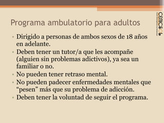 Programa ambulatorio para adultos Dirigido a personas de ambos sexos de 18 años en adelante. Deben tener un tutor/a que les acompañe (alguien sin problemas adictivos), ya sea un familiar o no. No pueden tener retraso mental.  No pueden padecer enfermedades mentales que  “pesen” más que su problema de adicción. Deben tener la voluntad de seguir el programa. 