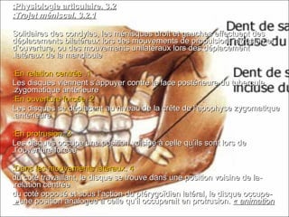 3.23.2..Physiologie articulairePhysiologie articulaire::
3.2.13.2.1..Trajet méniscalTrajet méniscal::
Solidaires des condyles, les ménisques droit et gauches effectuent desSolidaires des condyles, les ménisques droit et gauches effectuent des
déplacements bilatéraux lors des mouvements de propulsion, rétrusion etdéplacements bilatéraux lors des mouvements de propulsion, rétrusion et
d’ouverture, ou des mouvements unilatéraux lors des déplacementd’ouverture, ou des mouvements unilatéraux lors des déplacement
latéraux de la mandibulelatéraux de la mandibule..
11..En relation centréeEn relation centrée::
Les disques viennent s’appuyer contre la face postérieure du tuberculeLes disques viennent s’appuyer contre la face postérieure du tubercule
zygomatique antérieurezygomatique antérieure..
22..En ouverture forcéeEn ouverture forcée::
Les disques se déplacent au niveau de la crête de l’apophyse zygomatiqueLes disques se déplacent au niveau de la crête de l’apophyse zygomatique
antérieureantérieure..
33..En protrusionEn protrusion::
Les disques occupe une position voisine à celle qu’ils sont lors deLes disques occupe une position voisine à celle qu’ils sont lors de
l’ouverture forcéel’ouverture forcée..
44..Dans les mouvements latérauxDans les mouvements latéraux::
--du coté travaillant, le disque se trouve dans une position voisine de ladu coté travaillant, le disque se trouve dans une position voisine de la
relation centréerelation centrée..
--du coté opposé et sous l’action du ptérygoïdien latéral, le disque occupedu coté opposé et sous l’action du ptérygoïdien latéral, le disque occupe
une position analogue à celle qu’il occuperait en protrusion.une position analogue à celle qu’il occuperait en protrusion. « animation« animation««
 