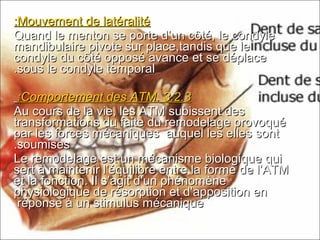 Mouvement de latéralitéMouvement de latéralité::
Quand le menton se porte d’un côté, le condyleQuand le menton se porte d’un côté, le condyle
mandibulaire pivote sur place,tandis que lemandibulaire pivote sur place,tandis que le
condyle du côté opposé avance et se déplacecondyle du côté opposé avance et se déplace
sous le condyle temporalsous le condyle temporal..
3.2.33.2.3..Comportement des ATMComportement des ATM::
Au cours de la vie, les ATM subissent desAu cours de la vie, les ATM subissent des
transformations du faite du remodelage provoquétransformations du faite du remodelage provoqué
par les forces mécaniques auquel les elles sontpar les forces mécaniques auquel les elles sont
soumisessoumises..
Le remodelage est un mécanisme biologique quiLe remodelage est un mécanisme biologique qui
sert à maintenir l’équilibre entre la forme de l’ATMsert à maintenir l’équilibre entre la forme de l’ATM
et la fonction. Il s’agit d’un phénomèneet la fonction. Il s’agit d’un phénomène
physiologique de résorption et d’apposition enphysiologique de résorption et d’apposition en
réponse à un stimulus mécaniqueréponse à un stimulus mécanique
 