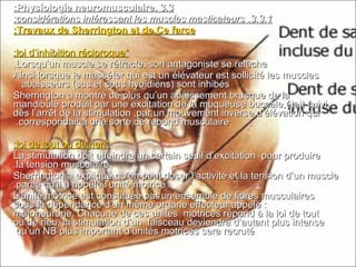 3.33.3..Physiologie neuromusculairePhysiologie neuromusculaire::
3.3.13.3.1..considérations intéressant les muscles masticateursconsidérations intéressant les muscles masticateurs::
Travaux de Sherrington et de Ce farceTravaux de Sherrington et de Ce farce::
**loi d’inhibition réciproqueloi d’inhibition réciproque::
Lorsqu’un muscle se rétracte, son antagoniste se relâcheLorsqu’un muscle se rétracte, son antagoniste se relâche..
Ainsi lorsque le masséter qui est un élévateur est sollicité les musclesAinsi lorsque le masséter qui est un élévateur est sollicité les muscles
abaisseurs (sus et sous hyoïdiens) sont inhibésabaisseurs (sus et sous hyoïdiens) sont inhibés..
Sherrington a montré de plus qu’un abaissement brusque de laSherrington a montré de plus qu’un abaissement brusque de la
mandibule produit par une excitation de la muqueuse buccale,était suivimandibule produit par une excitation de la muqueuse buccale,était suivi
dès l’arrêt de la stimulation ,par un mouvement inverse d’élévation quidès l’arrêt de la stimulation ,par un mouvement inverse d’élévation qui
correspondait à une sorte de rebond musculairecorrespondait à une sorte de rebond musculaire..
**loi de tout ou de rienloi de tout ou de rien::
La stimulation doit atteindre un certain seuil d’excitation pour produireLa stimulation doit atteindre un certain seuil d’excitation pour produire
la tension musculairela tension musculaire..
Sherrington a expliqué qu’on peut doser l’activité et la tension d’un muscleSherrington a expliqué qu’on peut doser l’activité et la tension d’un muscle
parce qu’il a appelé l’unité motriceparce qu’il a appelé l’unité motrice..
L’unité motrice est constituée par un ensemble de fibres musculairesL’unité motrice est constituée par un ensemble de fibres musculaires
sous la dépendance d’un même organe effecteur appelé :sous la dépendance d’un même organe effecteur appelé :
motoneurone. Chacune de ces unités motrices répond à la loi de toutmotoneurone. Chacune de ces unités motrices répond à la loi de tout
ou de rien, la stimulation d’un faisceau deviendra d’autant plus intenseou de rien, la stimulation d’un faisceau deviendra d’autant plus intense
qu’un NB plus important d’unités motrices sera recrutéqu’un NB plus important d’unités motrices sera recruté
 