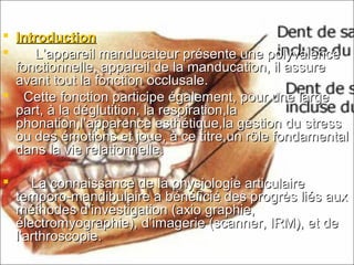  IntroductionIntroduction
 L’appareil manducateur présente une polyvalenceL’appareil manducateur présente une polyvalence
fonctionnelle, appareil de la manducation, il assurefonctionnelle, appareil de la manducation, il assure
avant tout la fonction occlusale.avant tout la fonction occlusale.
 Cette fonction participe également, pour une largeCette fonction participe également, pour une large
part, à la déglutition, la respiration,lapart, à la déglutition, la respiration,la
phonation,l’apparence esthétique,la gestion du stressphonation,l’apparence esthétique,la gestion du stress
ou des émotions et joue, à ce titre,un rôle fondamentalou des émotions et joue, à ce titre,un rôle fondamental
dans la vie relationnelle.dans la vie relationnelle.
 La connaissance de la physiologie articulaireLa connaissance de la physiologie articulaire
temporo-mandibulaire a bénéficié des progrès liés auxtemporo-mandibulaire a bénéficié des progrès liés aux
méthodes d’investigation (axio graphie,méthodes d’investigation (axio graphie,
électromyographie), d’imagerie (scanner, IRM), et deélectromyographie), d’imagerie (scanner, IRM), et de
l’arthroscopie.l’arthroscopie.
 