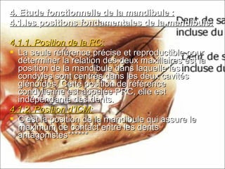 4. Etude fonctionnelle de la mandibule :4. Etude fonctionnelle de la mandibule :
4.1.les positions fondamentales de la mandibule:4.1.les positions fondamentales de la mandibule:
44.1.1. Position de la RC:.1.1. Position de la RC:
 La seule référence précise et reproductible pourLa seule référence précise et reproductible pour
déterminer la relation des deux maxillaires est ladéterminer la relation des deux maxillaires est la
position de la mandibule dans laquelle lesposition de la mandibule dans laquelle les
condyles sont centrés dans les deux cavitéscondyles sont centrés dans les deux cavités
glénoïdes. Cette position de référenceglénoïdes. Cette position de référence
condylienne est appelée PRC, elle estcondylienne est appelée PRC, elle est
indépendante des dents.indépendante des dents.
4.1.2. Position d’ICM:4.1.2. Position d’ICM:
 C’est la position de la mandibule qui assure leC’est la position de la mandibule qui assure le
maximum de contact entre les dentsmaximum de contact entre les dents
antagonistes******antagonistes******
 