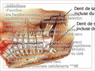 DéfinitionsDéfinitions : :
FonctionFonction : :
Une fonction normale ou optimale du systèmeUne fonction normale ou optimale du système
masticateur est caractérisée par une interactionmasticateur est caractérisée par une interaction
harmonieuse entre les diverses partiesharmonieuse entre les diverses parties
constituantesconstituantes..
Elle présente les caractéristiques suivantesElle présente les caractéristiques suivantes::
 Mouvement de fermeture et de latéralité sansMouvement de fermeture et de latéralité sans
inteférences.inteférences.
 Répartition bilatérale des forces sur un grandRépartition bilatérale des forces sur un grand
nombre de dents dont la position inter-cuspidiennenombre de dents dont la position inter-cuspidienne
et sur un nombre suffisant en dent en rétrusion.et sur un nombre suffisant en dent en rétrusion.
 Mastication exécutée aussi facilement du côtéMastication exécutée aussi facilement du côté
droit que du côté gauche.droit que du côté gauche.
 Pression axiale sur chaque dent.Pression axiale sur chaque dent.
 Distance inter-occlusale satisfaisanteDistance inter-occlusale satisfaisante ***////***////
 