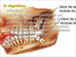 B- déglutition:B- déglutition:
 Définition:Définition:
C’est le mécanisme physiologique quiC’est le mécanisme physiologique qui
permet à la salive, au liquide , au bolpermet à la salive, au liquide , au bol
alimentaire de passer de la bouche àalimentaire de passer de la bouche à
l’estomac. Elle semble l’une des fonctionsl’estomac. Elle semble l’une des fonctions
les moins perturbées même par l’altérationles moins perturbées même par l’altération
de son support anatomiquede son support anatomique
 