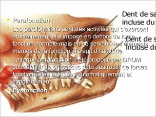  Parafonction :Parafonction :
 Les parafonctions sont des activités qui s’exercentLes parafonctions sont des activités qui s’exercent
arbitrairement et s’impose en dehors de toutearbitrairement et s’impose en dehors de toute
fonction normale mais en se servant des élémentsfonction normale mais en se servant des éléments
mêmes de la fonction, il s’agit d’habitude.mêmes de la fonction, il s’agit d’habitude.
 Le terme parafonction a été proposé par DRUMLe terme parafonction a été proposé par DRUM
pour définir le processus auto destructif de forcespour définir le processus auto destructif de forces
fonctionnelles exercées automatiquement etfonctionnelles exercées automatiquement et
spontanément.spontanément.
 Dysfonction :Dysfonction :
 