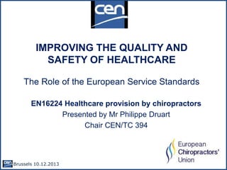 IMPROVING THE QUALITY AND
SAFETY OF HEALTHCARE
The Role of the European Service Standards
EN16224 Healthcare provision by chiropractors
Presented by Mr Philippe Druart
Chair CEN/TC 394

Brussels 10.12.2013 -

 