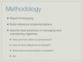 Methodology
 Rapid Prototyping

 Build reference implementations

 Specify best practices in managing and
 maintaining registries
   How and how often to synchronize?

   How to ﬁnd collections of interest?

   What kind of authorization is needed?

   etc.
 
