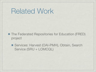 Related Work

The Federated Repositories for Education (FRED)
project

  Services: Harvest (OAI-PMH), Obtain, Search
  Service (SRU + LOMCQL)
 