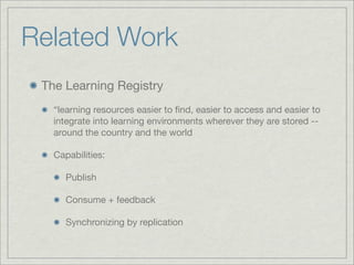 Related Work
 The Learning Registry
   “learning resources easier to ﬁnd, easier to access and easier to
   integrate into learning environments wherever they are stored --
   around the country and the world

   Capabilities:

      Publish

      Consume + feedback

      Synchronizing by replication
 