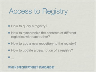 Access to Registry
  How to query a registry?

  How to synchronize the contents of different
  registries with each other?

  How to add a new repository to the registry?

  How to update a description of a registry?

  ...


WHICH SPECIFICATIONS? STANDARDS?
 