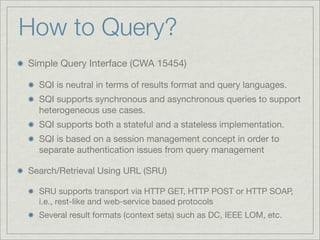 How to Query?
Simple Query Interface (CWA 15454)

  SQI is neutral in terms of results format and query languages.
  SQI supports synchronous and asynchronous queries to support
  heterogeneous use cases.
  SQI supports both a stateful and a stateless implementation.
  SQI is based on a session management concept in order to
  separate authentication issues from query management

Search/Retrieval Using URL (SRU)

  SRU supports transport via HTTP GET, HTTP POST or HTTP SOAP,
  i.e., rest-like and web-service based protocols
  Several result formats (context sets) such as DC, IEEE LOM, etc.
 