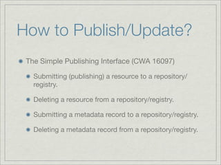 How to Publish/Update?
 The Simple Publishing Interface (CWA 16097)

   Submitting (publishing) a resource to a repository/
   registry.

   Deleting a resource from a repository/registry.

   Submitting a metadata record to a repository/registry.

   Deleting a metadata record from a repository/registry.
 