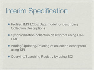Interim Speciﬁcation
 Proﬁled IMS LODE Data model for describing
 Collection Descriptions

 Synchronization collection descriptors using OAI-
 PMH

 Adding/Updating/Deleting of collection descriptors
 using SPI

 Querying/Searching Registry by using SQI
 