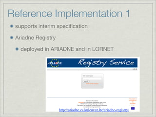 Reference Implementation 1
 supports interim speciﬁcation

 Ariadne Registry

   deployed in ARIADNE and in LORNET




                    http://ariadne.cs.kuleuven.be/ariadne-registry/
 