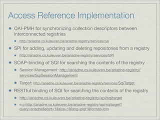 Access Reference Implementation
 OAI-PMH for synchronizing collection descriptors between
 interconnected registries
   http://ariadne.cs.kuleuven.be/ariadne-registry/services/oai

 SPI for adding, updating and deleting repositories from a registry
   http://ariadne.cs.kuleuven.be/ariadne-registry/services/SPI

 SOAP-binding of SQI for searching the contents of the registry
   Session Management: http://ariadne.cs.kuleuven.be/ariadne-registry/
   services/SqiSessionManagement
   Target: http://ariadne.cs.kuleuven.be/ariadne-registry/services/SqiTarget
 RESTful binding of SQI for searching the contents of the registry
   http://ariadne.cs.kuleuven.be/ariadne-registry/api/sqitarget
   e.g http://ariadne.cs.kuleuven.be/ariadne-registry/api/sqitarget?
   query=ariadne&start=1&size=1&lang=plql1&format=lom
 