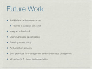 Future Work
2nd Reference Implementation

   Planned at European Schoolnet

Integration feedback

Query Language speciﬁcation

Avoiding redundancy

Authorization aspects

Best practices for management and maintenance of registries

Workshop(s) & dissemination activities
 