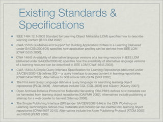 Existing Standards &
 Speciﬁcations
IEEE 1484.12.1-2002 Standard for Learning Object Metadata (LOM) speciﬁes how to describe
learning content [IEEELOM 2002];
CWA 15555 Guidelines and Support for Building Application Proﬁles in e-Learning (delivered
under SA/CEN/2004/25) speciﬁes how application proﬁles can be derived from IEEE LOM
[CWA15555 2006];
CWA 14645 Availability of alternative language versions of a learning resource in IEEE LOM
(delivered under SA/CEN/2000/42) speciﬁes how the availability of alternative language versions
of a learning resource can be described in IEEE LOM [CWA14645 2003];
CWA 15454 A Simple Query Interface Speciﬁcation for Learning Repositories (delivered under
SA/CEN/2003-13) deﬁnes SQI -- a query interface to access content in learning repositories
[CWA15454 2005]. Alternatives to SQI include SRU/SRW [SRU 2007];
The ProLearn Query Language deﬁnes a query language for searching learning object
repositories [PLQL 2008]. Alternatives include CQL [CQL 2008] and XQuery [XQuery 2007];
Open Archives Initiative Protocol for Metadata Harvesting (OAI-PMH) deﬁnes how metadata can
be harvested from learning object repositories [OAIPMH 2002]. Alternatives include publishing a
sitemap for a web crawler to harvest [Sitemap 2008].
The Simple Publishing Interface (SPI) (under SA/CEN/2007-24A) in the CEN Workshop on
Learning Technologies deﬁnes how metadata and content can be inserted into learning object
repositories [CWA16097 2010]. Alternatives include the Atom Publishing Protocol [ATOM 2005]
and PENS [PENS 2006]
 