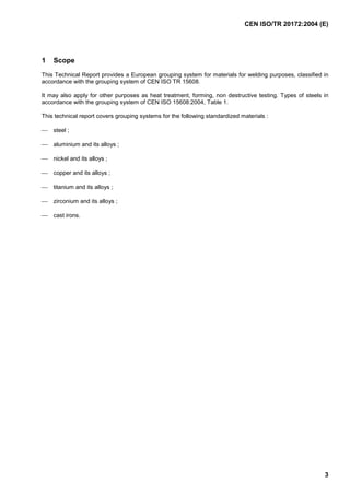 CEN ISO/TR 20172:2004 (E)
3
1 Scope
This Technical Report provides a European grouping system for materials for welding purposes, classified in
accordance with the grouping system of CEN ISO TR 15608.
It may also apply for other purposes as heat treatment, forming, non destructive testing. Types of steels in
accordance with the grouping system of CEN ISO 15608:2004, Table 1.
This technical report covers grouping systems for the following standardized materials :
 steel ;
 aluminium and its alloys ;
 nickel and its alloys ;
 copper and its alloys ;
 titanium and its alloys ;
 zirconium and its alloys ;
 cast irons.
 