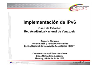 Implementación de IPv6
         Caso de Estudio:
Red Académica Nacional de Venezuela


                Gregorio Manzano
       Jefe de Redes y Telecomunicaciones
Centro Nacional de Innovación Tecnológica (CENIT)


        Conferencia Anual Venezuela 2009
           Cisco Networking Academy
          Maracay, 04 de Junio de 2009
 