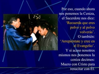 Por eso, cuando ahora nos ponemos la Ceniza, el Sacerdote nos dice: ‘Recuerda que eres polvo y al polvo volverás’. O también: ‘Arrepiéntate y cree en el Evangelio’ . Y si acaso nosotros mismos nos ponemos la ceniza decimos: Muero con Cristo para resucitar con Él. 
