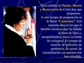 Para celebrar la  Pasión, Muerte y Resurreción  de Cristo hay que prepararse.  A este tiempo de preparación se le llama  “Cuaresma”.  Son cuarenta días en los que el hombre reconoce que ha fallado al amor de Dios y, arrepintiéndose, busca la forma de corregirse. Es tiempo de oración, de reflexión, de penitencia, de ayuno, de reconciliación con quienes nos han ofendido. 