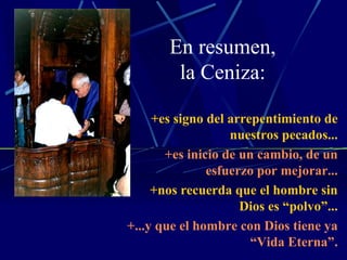 En resumen, la Ceniza: +es signo del arrepentimiento de nuestros pecados... +es inicio de un cambio, de un esfuerzo por mejorar... +nos recuerda que el hombre sin Dios es “polvo”... +...y que el hombre con Dios tiene ya “Vida Eterna”. 