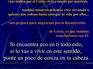 +nos indica que si Cristo vivió y murió por nosotros,    también nosotros debemos vivir sirviendo a quienes nos rodean hasta entregar la vida por ellos... +nos prepara para alegrarnos por la Resurrección    de Cristo, ya que también resucitaremos con Él. Si encuentra eco en ti todo esto, si lo vas a vivir en este sentido,  ponte un poco de ceniza en tu cabeza. 