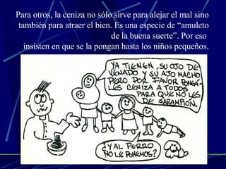 Para otros, la ceniza no sólo sirve para alejar el mal sino también para atraer el bien. Es una especie de “amuleto de la buena suerte”. Por eso  insisten en que se la pongan hasta los niños pequeños. 