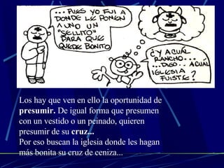 Los hay que ven en ello la oportunidad de  presumir.  De igual forma que presumen con un vestido o un peinado, quieren presumir de su  cruz...   Por eso buscan la iglesia donde les hagan más bonita su cruz de ceniza... 
