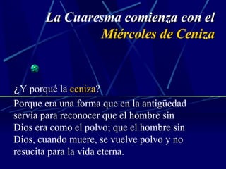 La  Cuaresma  comienza con el  Miércoles de Ceniza ¿ Y porqué la  ceniza ? Porque era una forma que en la antigüedad servía para reconocer que el hombre sin Dios era como el polvo; que el hombre sin Dios, cuando muere, se vuelve polvo y no resucita para la vida eterna. 