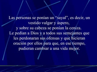 Las personas se ponían un “sayal”, es decir, un vestido vulgar y áspero,  y sobre su cabeza se ponían la ceniza.  Le pedían a Dios y a todos sus semejantes que les perdonaran sus ofensas y que hicieran oración por ellos para que, en ese tiempo, pudieran cambiar a una vida mejor. 