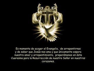 Es momento de acoger el Evangelio, de arrepentirnos
y de saber que Jesús nos ama y que únicamente espera
nuestro amor y arrepentimiento, preparémonos en ésta
Cuaresma para la Resurrección de nuestro Señor en nuestros
corazones.
 